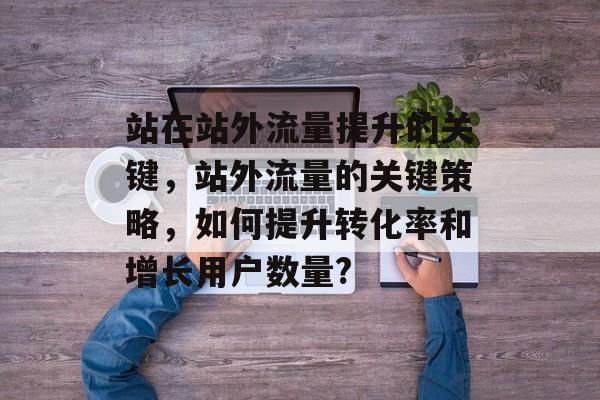 站在站外流量提升的关键,站外流量的关键策略,如何提升转化率和增长用户数量? 站在站外流量提升的关键,站外流量的关键策略,如何提升转化率和增长用户数量?