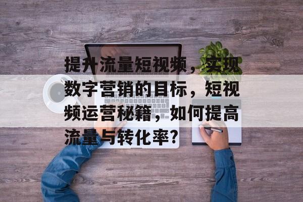 提升流量短视频,实现数字营销的目标,短视频运营秘籍,如何提高流量与转化率? 提升流量短视频,实现数字营销的目标,短视频运营秘籍,如何提高流量与转化率?