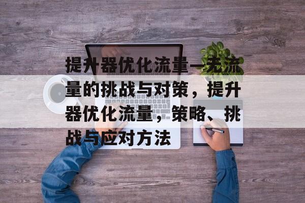 提升器优化流量—无流量的挑战与对策,提升器优化流量,策略、挑战与应对方法 提升器优化流量—无流量的挑战与对策,提升器优化流量,策略、挑战与应对方法