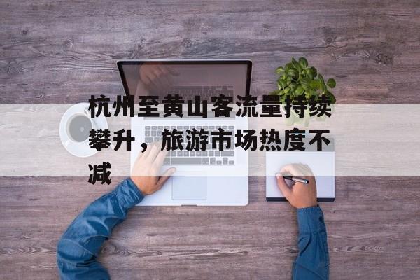 杭州至黄山客流量持续攀升,旅游市场热度不减 杭州至黄山客流量持续攀升,旅游市场热度不减