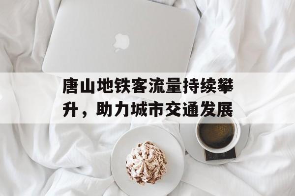 唐山地铁客流量持续攀升,助力城市交通发展 唐山地铁客流量持续攀升,助力城市交通发展