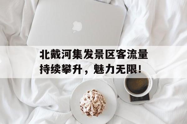 北戴河集发景区客流量持续攀升,魅力无限! 北戴河集发景区客流量持续攀升,魅力无限!