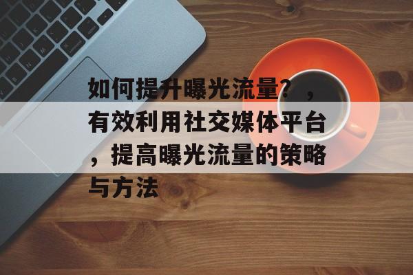 如何提升曝光流量?,有效利用社交媒体平台,提高曝光流量的策略与方法 如何提升曝光流量?,有效利用社交媒体平台,提高曝光流量的策略与方法