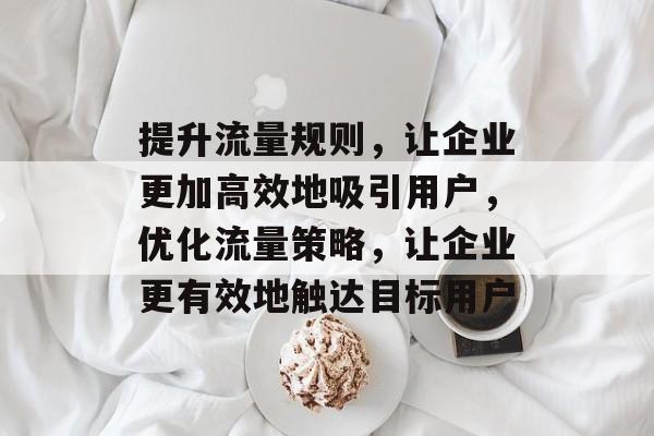 提升流量规则，让企业更加高效地吸引用户，优化流量策略，让企业更有效地触达目标用户