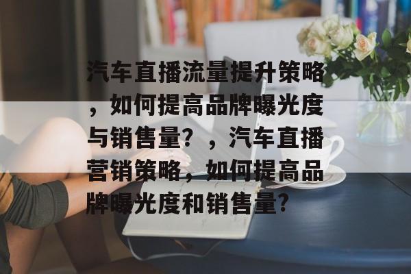 汽车直播流量提升策略,如何提高品牌曝光度与销售量?,汽车直播营销策略,如何提高品牌曝光度和销售量? 汽车直播流量提升策略,如何提高品牌曝光度与销售量?,汽车直播营销策略,如何提高品牌曝光度和销售量?