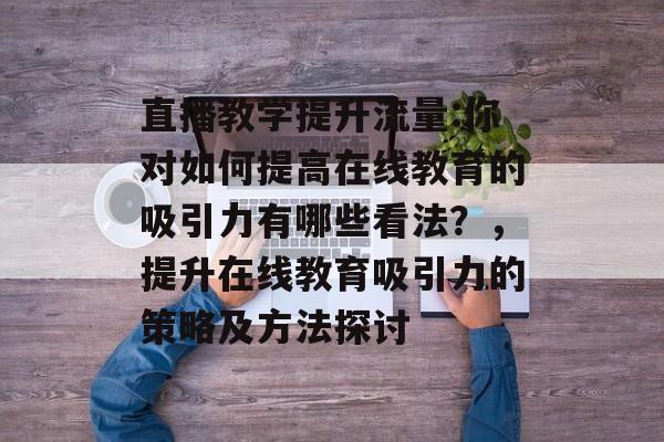 直播教学提升流量:你对如何提高在线教育的吸引力有哪些看法?,提升在线教育吸引力的策略及方法探讨 直播教学提升流量:你对如何提高在线教育的吸引力有哪些看法?,提升在线教育吸引力的策略及方法探讨