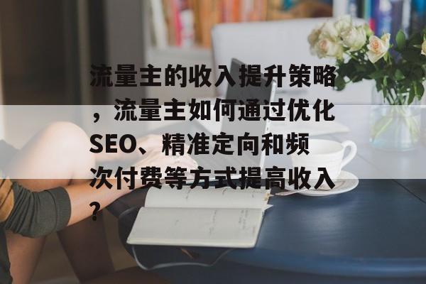 流量主的收入提升策略,流量主如何通过优化SEO、精准定向和频次付费等方式提高收入? 流量主的收入提升策略,流量主如何通过优化SEO、精准定向和频次付费等方式提高收入?