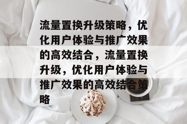 流量置换升级策略,优化用户体验与推广效果的高效结合,流量置换升级,优化用户体验与推广效果的高效结合策略 流量置换升级策略,优化用户体验与推广效果的高效结合,流量置换升级,优化用户体验与推广效果的高效结合策略