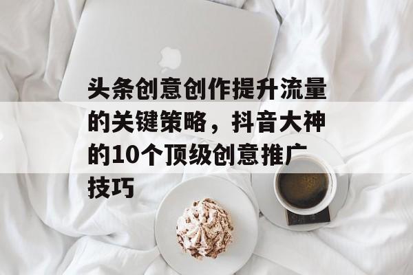 头条创意创作提升流量的关键策略,抖音大神的10个顶级创意推广技巧 头条创意创作提升流量的关键策略,抖音大神的10个顶级创意推广技巧