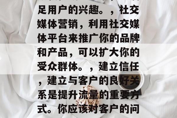 首先,我们需要明确的是,提升流量不是一蹴而就的事情,需要长期的努力和坚持。这包括以下几个方面,优化网站用户体验,这是提升流量的关键。确保网站简洁明了、操作顺畅,使用户能够快速找到他们想要的信息。,提供有价值的内容,只有提供优质的内容才能吸引用户点击。你可以创建高质量的博客文章、视频教程或电子书,以满足用户的兴趣。,社交媒体营销,利用社交媒体平台来推广你的品牌和产品,可以扩大你的受众群体。,建立信任,建立与客户的良好关系是提升流量的重要方式。你应该对客户的问题和反馈保持积极的态度,并且及时解决他们的问题。,合作推广,与其他相关的企业或个人进行合作,可以通过他们的资源帮助你推广你的品牌和产品。,数据分析,通过数据分析了解用户行为和偏好,以便更好地理解他们的需求并改进你的产品和服务。,以上就是一些可能有助于提升流量的方法,但最终的成功还需要时间和努力。 首先,我们需要明确的是,提升流量不是一蹴而就的事情,需要长期的努力和坚持。这包括以下几个方面,优化网站用户体验,这是提升流量的关键。确保网站简洁明了、操作顺畅,使用户能够快速找到他们想要的信息。,提供有价值的内容,只有提供优质的内容才能吸引用户点击。你可以创建高质量的博客文章、视频教程或电子书,以满足用户的兴趣。,社交媒体营销,利用社交媒体平台来推广你的品牌和产品,可以扩大你的受众群体。,建立信任,建立与客户的良好关系是提升流量的重要方式。你应该对客户的问题和反馈保持积极的态度,并且及时解决他们的问题。,合作推广,与其他相关的企业或个人进行合作,可以通过他们的资源帮助你推广你的品牌和产品。,数据分析,通过数据分析了解用户行为和偏好,以便更好地理解他们的需求并改进你的产品和服务。,以上就是一些可能有助于提升流量的方法,但最终的成功还需要时间和努力。