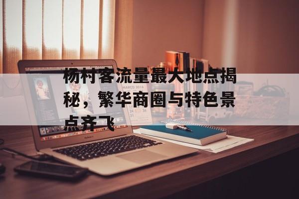 杨村客流量最大地点揭秘,繁华商圈与特色景点齐飞 杨村客流量最大地点揭秘,繁华商圈与特色景点齐飞