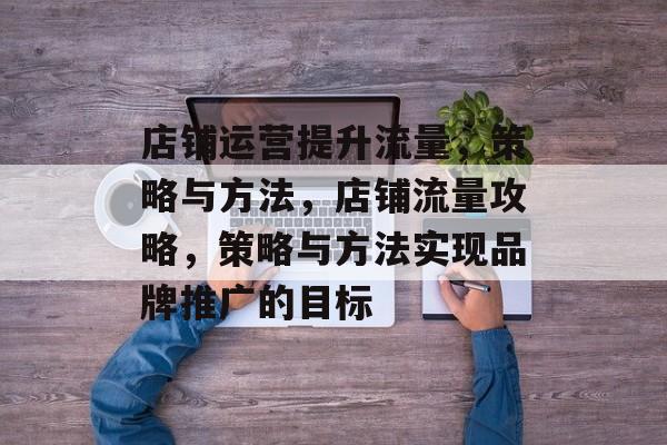 店铺运营提升流量,策略与方法,店铺流量攻略,策略与方法实现品牌推广的目标 店铺运营提升流量,策略与方法,店铺流量攻略,策略与方法实现品牌推广的目标