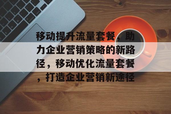 移动提升流量套餐,助力企业营销策略的新路径,移动优化流量套餐,打造企业营销新途径 移动提升流量套餐,助力企业营销策略的新路径,移动优化流量套餐,打造企业营销新途径