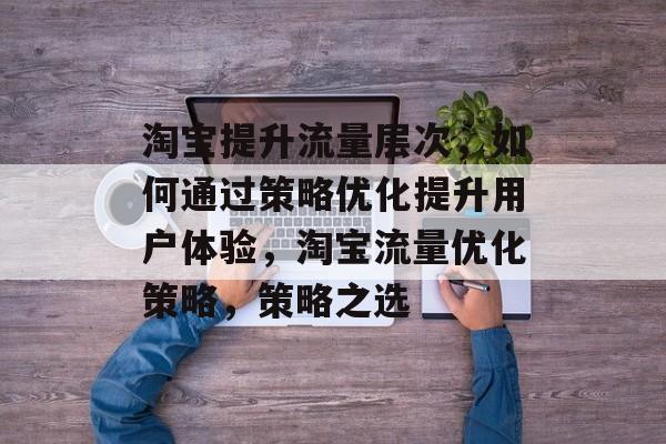 淘宝提升流量层次,如何通过策略优化提升用户体验,淘宝流量优化策略,策略之选 淘宝提升流量层次,如何通过策略优化提升用户体验,淘宝流量优化策略,策略之选