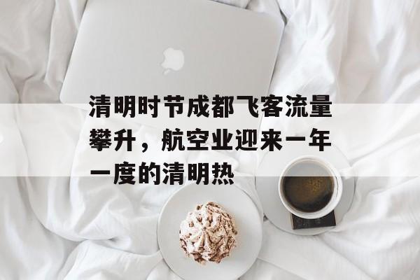 清明时节成都飞客流量攀升,航空业迎来一年一度的清明热 清明时节成都飞客流量攀升,航空业迎来一年一度的清明热