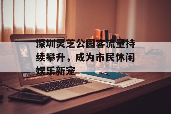 深圳灵芝公园客流量持续攀升,成为市民休闲娱乐新宠 深圳灵芝公园客流量持续攀升,成为市民休闲娱乐新宠