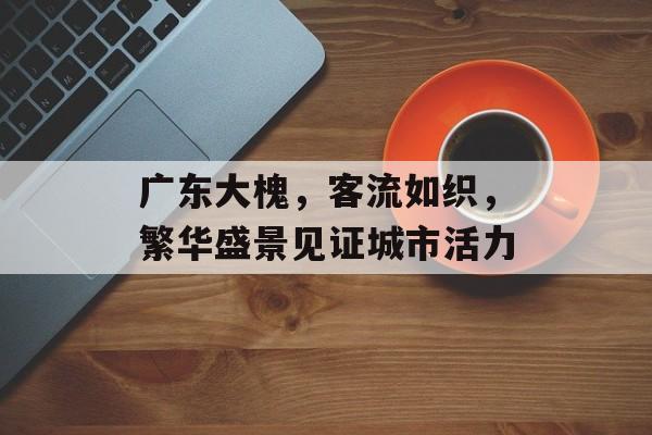 广东大槐，客流如织，繁华盛景见证城市活力