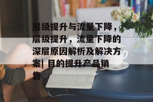 层级提升与流量下降,层级提升,流量下降的深层原因解析及解决方案| 目的提升产品销售 层级提升与流量下降,层级提升,流量下降的深层原因解析及解决方案| 目的提升产品销售