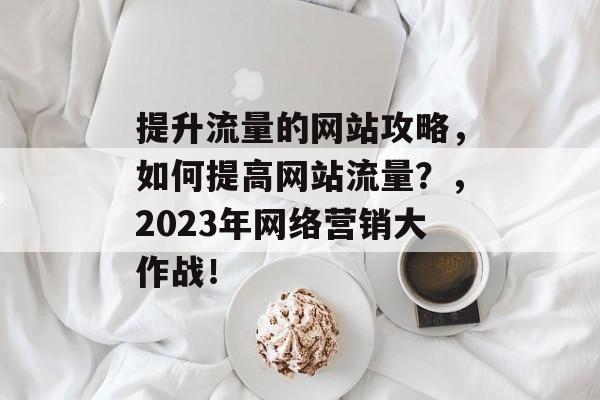 提升流量的网站攻略,如何提高网站流量?,2023年网络营销大作战! 提升流量的网站攻略,如何提高网站流量?,2023年网络营销大作战!