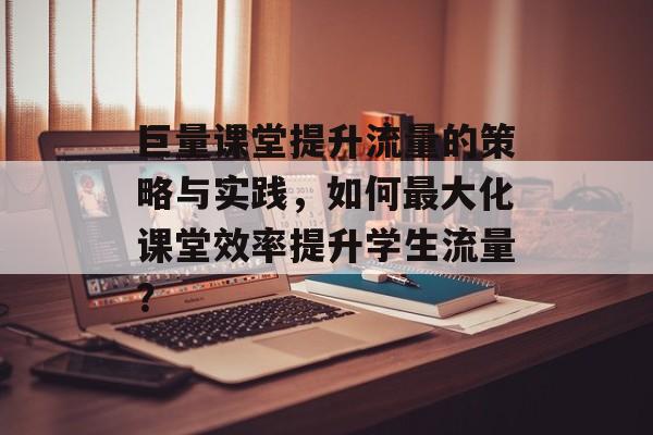巨量课堂提升流量的策略与实践,如何最大化课堂效率提升学生流量? 巨量课堂提升流量的策略与实践,如何最大化课堂效率提升学生流量?