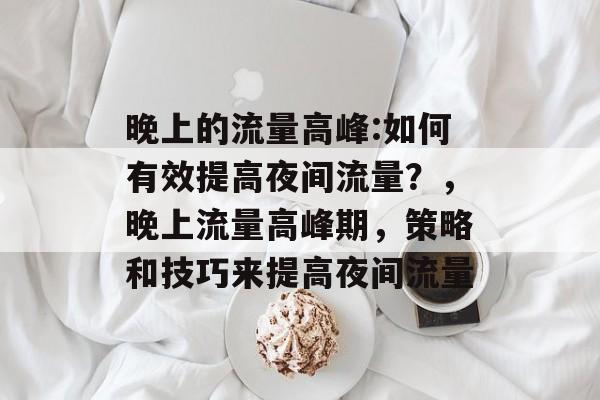 晚上的流量高峰:如何有效提高夜间流量?,晚上流量高峰期,策略和技巧来提高夜间流量 晚上的流量高峰:如何有效提高夜间流量?,晚上流量高峰期,策略和技巧来提高夜间流量