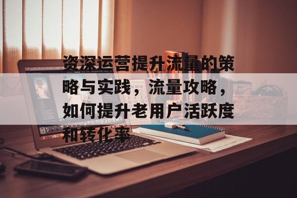 资深运营提升流量的策略与实践,流量攻略,如何提升老用户活跃度和转化率 资深运营提升流量的策略与实践,流量攻略,如何提升老用户活跃度和转化率
