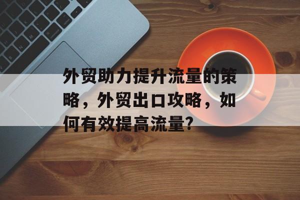 外贸助力提升流量的策略，外贸出口攻略，如何有效提高流量?