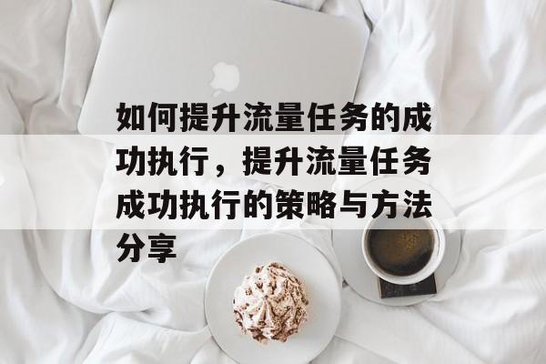 如何提升流量任务的成功执行,提升流量任务成功执行的策略与方法分享 如何提升流量任务的成功执行,提升流量任务成功执行的策略与方法分享
