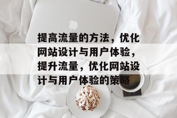 提高流量的方法,优化网站设计与用户体验,提升流量,优化网站设计与用户体验的策略 提高流量的方法,优化网站设计与用户体验,提升流量,优化网站设计与用户体验的策略