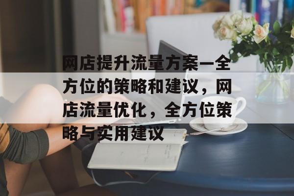 网店提升流量方案—全方位的策略和建议,网店流量优化,全方位策略与实用建议 网店提升流量方案—全方位的策略和建议,网店流量优化,全方位策略与实用建议