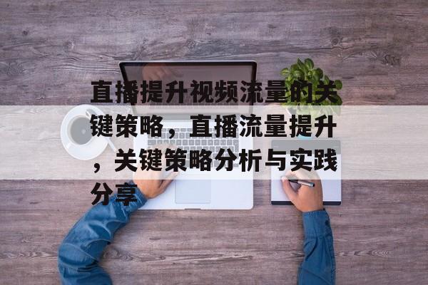 直播提升视频流量的关键策略,直播流量提升,关键策略分析与实践分享 直播提升视频流量的关键策略,直播流量提升,关键策略分析与实践分享