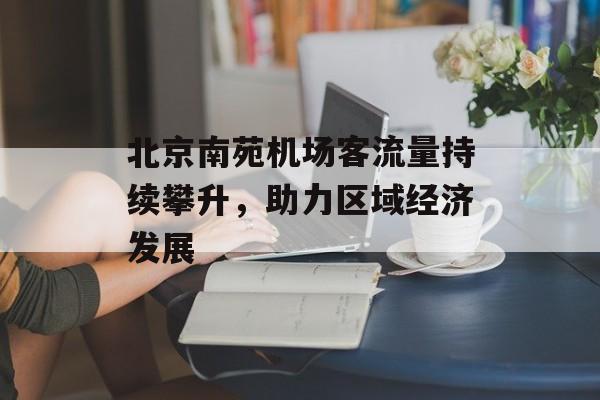 北京南苑机场客流量持续攀升,助力区域经济发展 北京南苑机场客流量持续攀升,助力区域经济发展