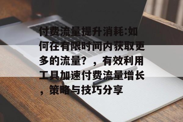 付费流量提升消耗:如何在有限时间内获取更多的流量?,有效利用工具加速付费流量增长,策略与技巧分享 付费流量提升消耗:如何在有限时间内获取更多的流量?,有效利用工具加速付费流量增长,策略与技巧分享
