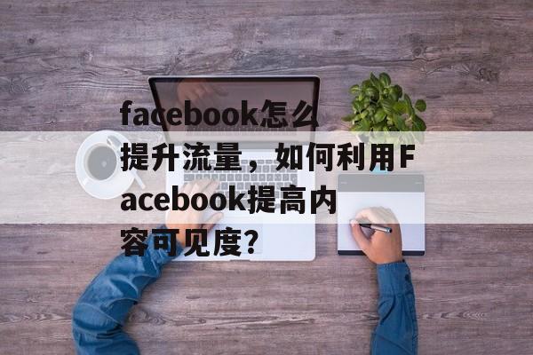 facebook怎么提升流量,如何利用Facebook提高内容可见度? facebook怎么提升流量,如何利用Facebook提高内容可见度?