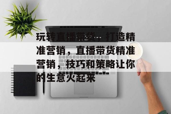 玩转直播带货,打造精准营销,直播带货精准营销,技巧和策略让你的生意火起来 玩转直播带货,打造精准营销,直播带货精准营销,技巧和策略让你的生意火起来