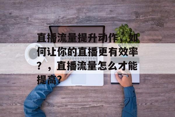 直播流量提升动作，如何让你的直播更有效率？，直播流量怎么才能提高?