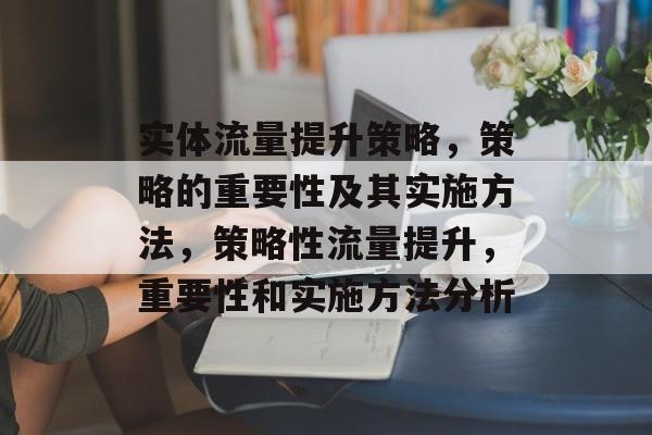 实体流量提升策略,策略的重要性及其实施方法,策略性流量提升,重要性和实施方法分析 实体流量提升策略,策略的重要性及其实施方法,策略性流量提升,重要性和实施方法分析