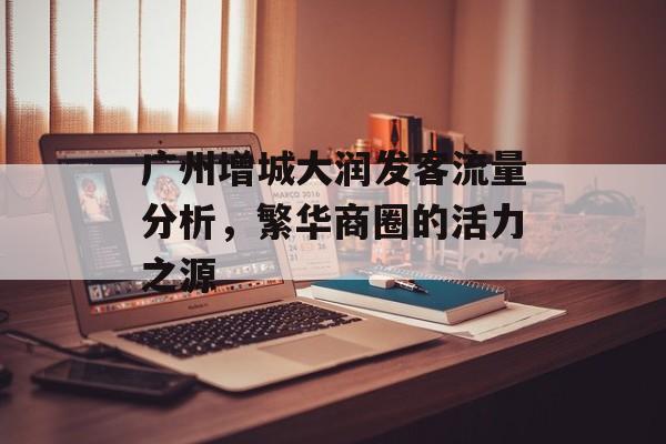 广州增城大润发客流量分析,繁华商圈的活力之源 广州增城大润发客流量分析,繁华商圈的活力之源