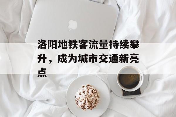 洛阳地铁客流量持续攀升,成为城市交通新亮点 洛阳地铁客流量持续攀升,成为城市交通新亮点