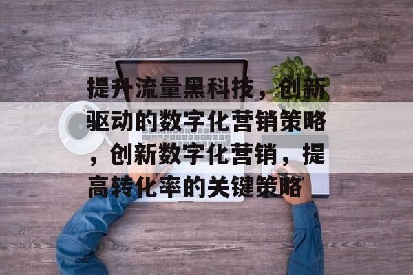 提升流量黑科技,创新驱动的数字化营销策略,创新数字化营销,提高转化率的关键策略 提升流量黑科技,创新驱动的数字化营销策略,创新数字化营销,提高转化率的关键策略