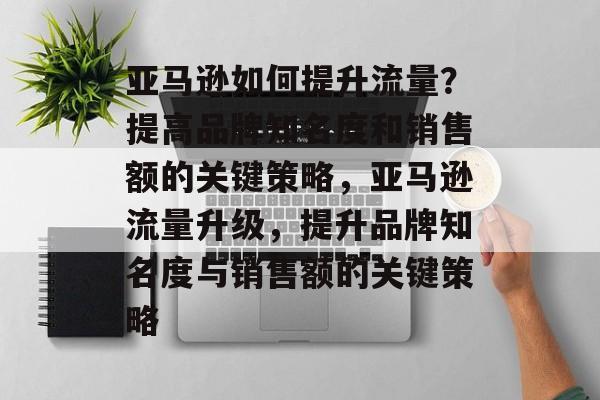亚马逊如何提升流量?提高品牌知名度和销售额的关键策略,亚马逊流量升级,提升品牌知名度与销售额的关键策略 亚马逊如何提升流量?提高品牌知名度和销售额的关键策略,亚马逊流量升级,提升品牌知名度与销售额的关键策略