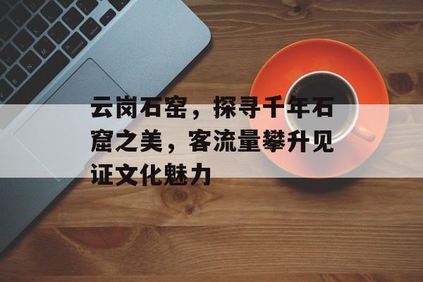 云岗石窑,探寻千年石窟之美,客流量攀升见证文化魅力 云岗石窑,探寻千年石窟之美,客流量攀升见证文化魅力