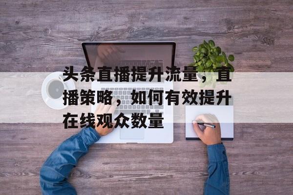 头条直播提升流量,直播策略,如何有效提升在线观众数量 头条直播提升流量,直播策略,如何有效提升在线观众数量