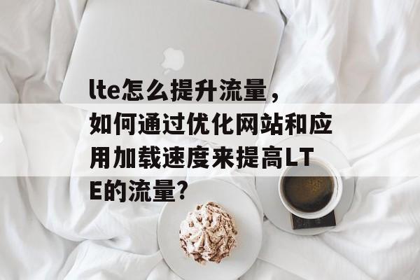 lte怎么提升流量,如何通过优化网站和应用加载速度来提高LTE的流量? lte怎么提升流量,如何通过优化网站和应用加载速度来提高LTE的流量?