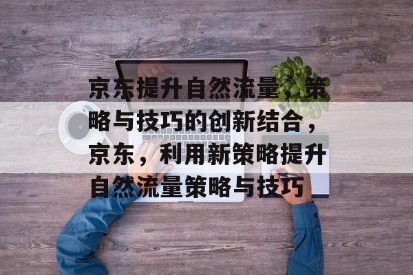 京东提升自然流量,策略与技巧的创新结合,京东,利用新策略提升自然流量策略与技巧 京东提升自然流量,策略与技巧的创新结合,京东,利用新策略提升自然流量策略与技巧