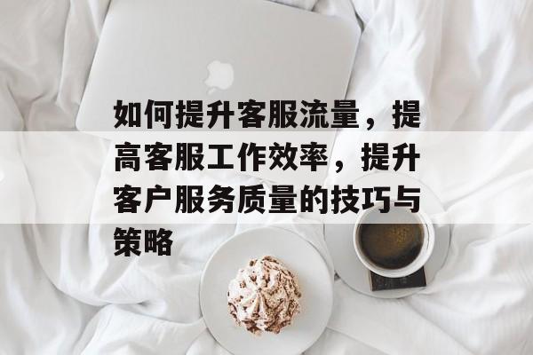 如何提升客服流量,提高客服工作效率,提升客户服务质量的技巧与策略 如何提升客服流量,提高客服工作效率,提升客户服务质量的技巧与策略