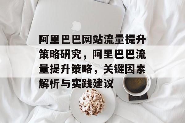 阿里巴巴网站流量提升策略研究,阿里巴巴流量提升策略,关键因素解析与实践建议 阿里巴巴网站流量提升策略研究,阿里巴巴流量提升策略,关键因素解析与实践建议