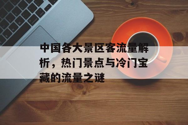 中国各大景区客流量解析,热门景点与冷门宝藏的流量之谜 中国各大景区客流量解析,热门景点与冷门宝藏的流量之谜