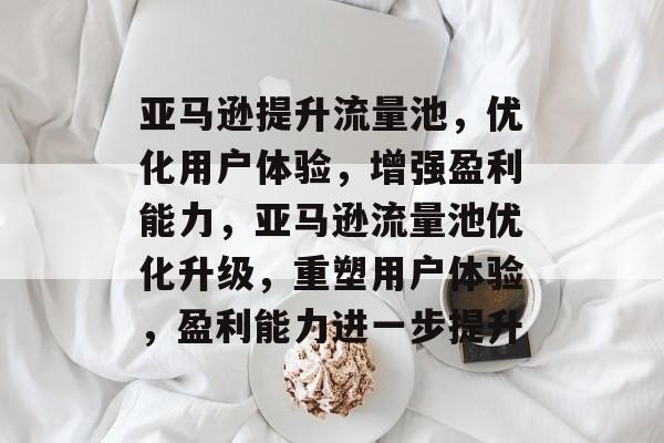 亚马逊提升流量池,优化用户体验,增强盈利能力,亚马逊流量池优化升级,重塑用户体验,盈利能力进一步提升 亚马逊提升流量池,优化用户体验,增强盈利能力,亚马逊流量池优化升级,重塑用户体验,盈利能力进一步提升