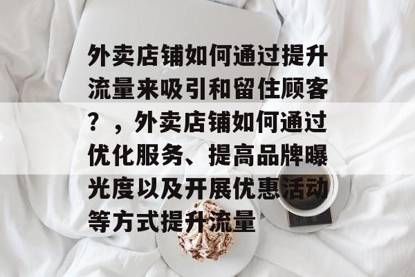 外卖店铺如何通过提升流量来吸引和留住顾客?,外卖店铺如何通过优化服务、提高品牌曝光度以及开展优惠活动等方式提升流量 外卖店铺如何通过提升流量来吸引和留住顾客?,外卖店铺如何通过优化服务、提高品牌曝光度以及开展优惠活动等方式提升流量